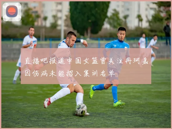 直播吧报道中国女篮曾关注冉珂嘉因伤病未能招入集训名单