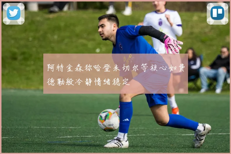 阿特金森称哈登米切尔等核心如费德勒般冷静情绪稳定
