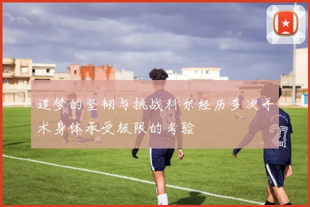 追梦的坚韧与挑战科尔经历多次手术身体承受极限的考验
