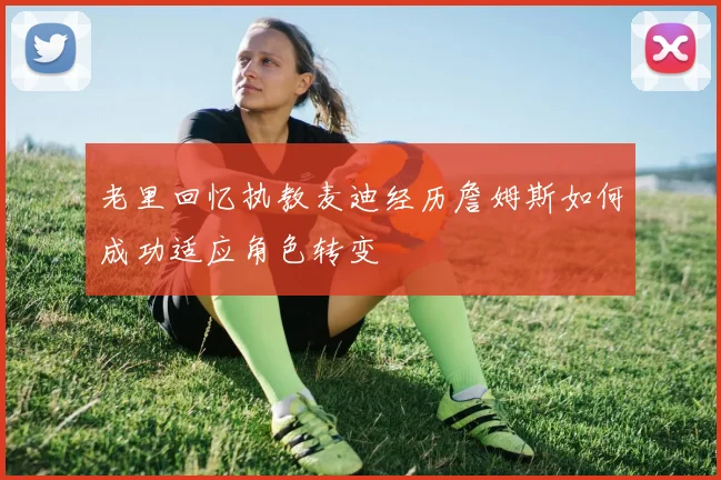 老里回忆执教麦迪经历詹姆斯如何成功适应角色转变