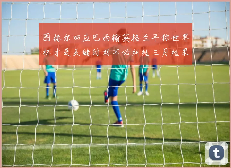 图赫尔回应巴西输英格兰平称世界杯才是关键时刻不必纠结三月结果
