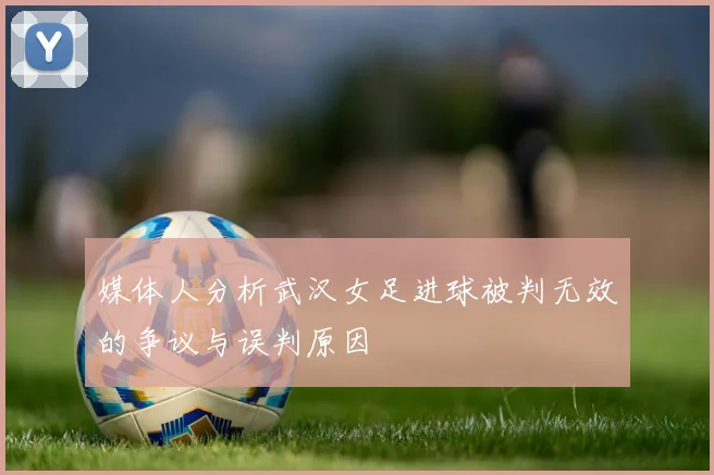媒体人分析武汉女足进球被判无效的争议与误判原因