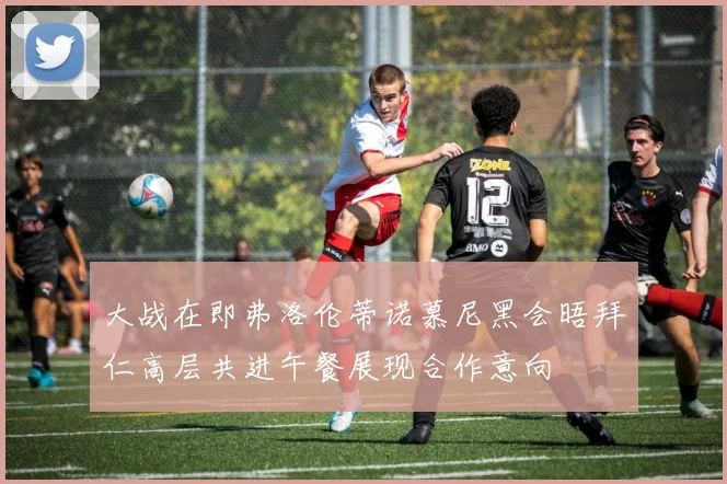 大战在即弗洛伦蒂诺慕尼黑会晤拜仁高层共进午餐展现合作意向