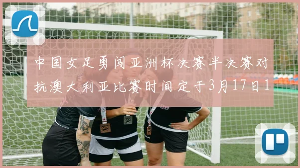 中国女足勇闯亚洲杯决赛半决赛对抗澳大利亚比赛时间定于3月17日18点