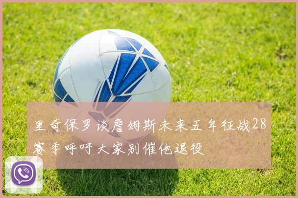 里奇保罗谈詹姆斯未来五年征战28赛季呼吁大家别催他退役