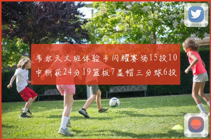 韦尔天文班体验卡闪耀赛场15投10中斩获24分19篮板7盖帽三分球6投3中