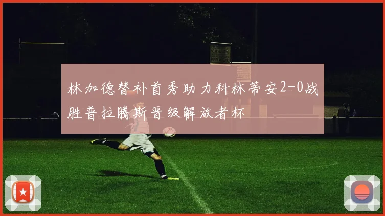 林加德替补首秀助力科林蒂安2-0战胜普拉腾斯晋级解放者杯