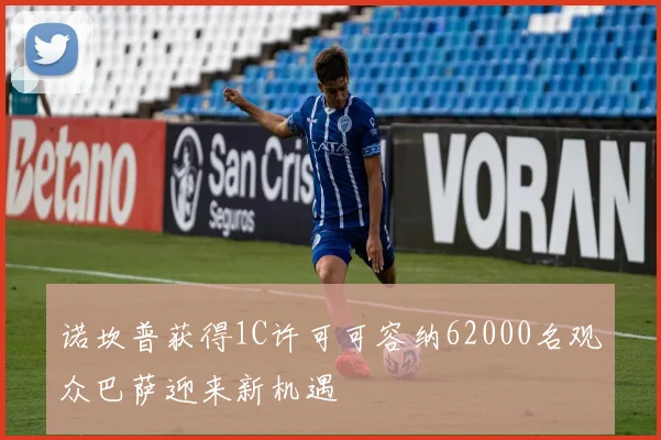 诺坎普获得1C许可可容纳62000名观众巴萨迎来新机遇