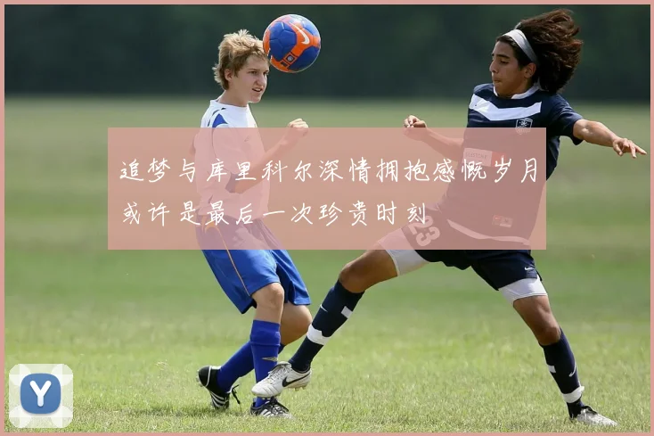 追梦与库里科尔深情拥抱感慨岁月或许是最后一次珍贵时刻