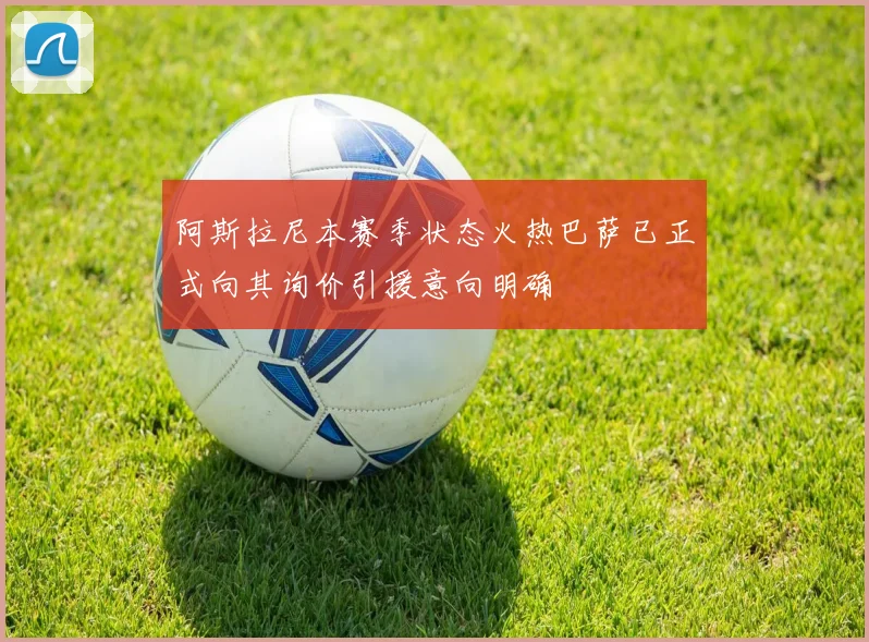 阿斯拉尼本赛季状态火热巴萨已正式向其询价引援意向明确