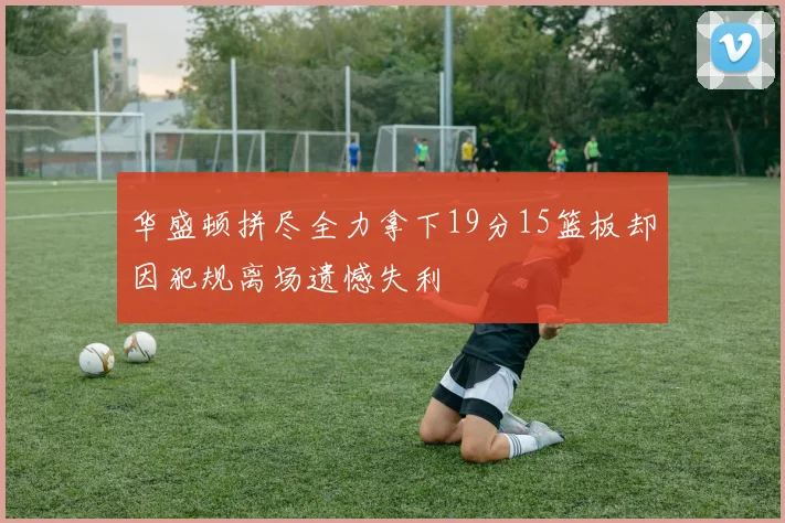 华盛顿拼尽全力拿下19分15篮板却因犯规离场遗憾失利