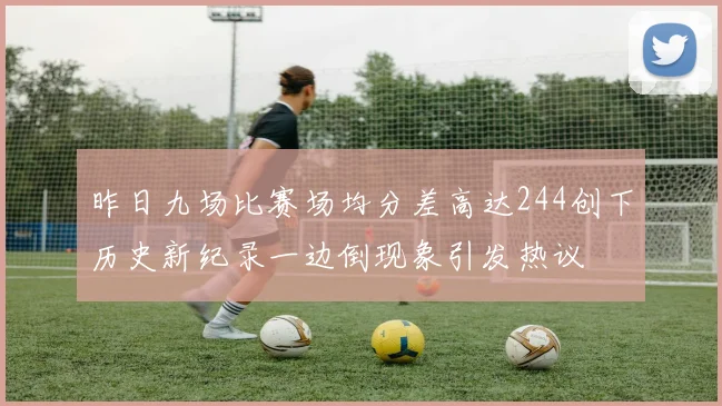 昨日九场比赛场均分差高达244创下历史新纪录一边倒现象引发热议