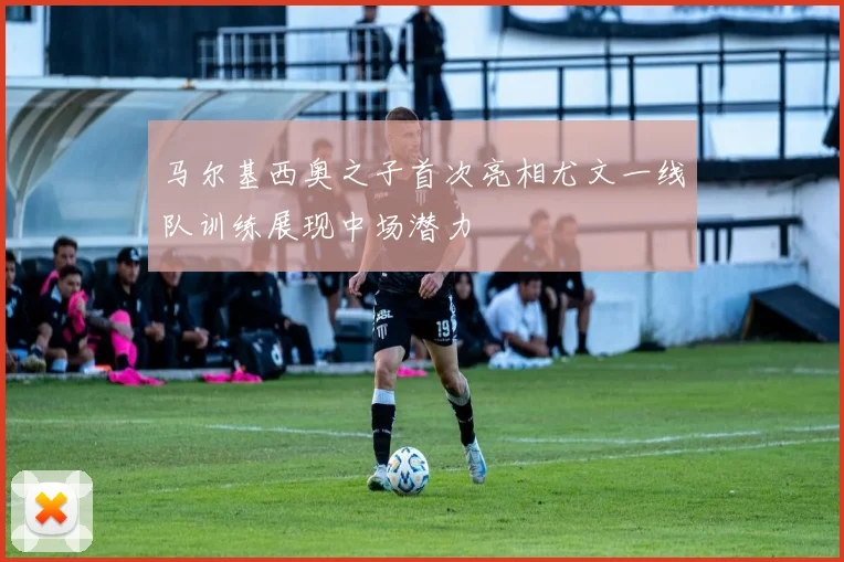 马尔基西奥之子首次亮相尤文一线队训练展现中场潜力