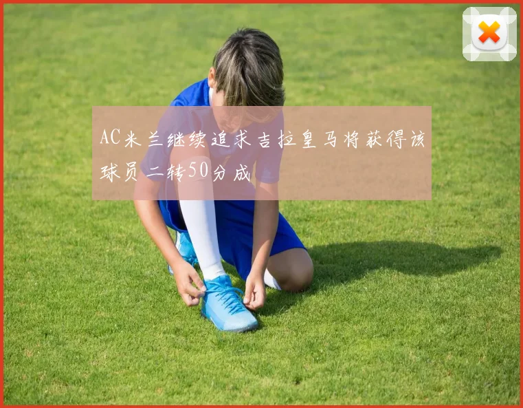 AC米兰继续追求吉拉皇马将获得该球员二转50分成