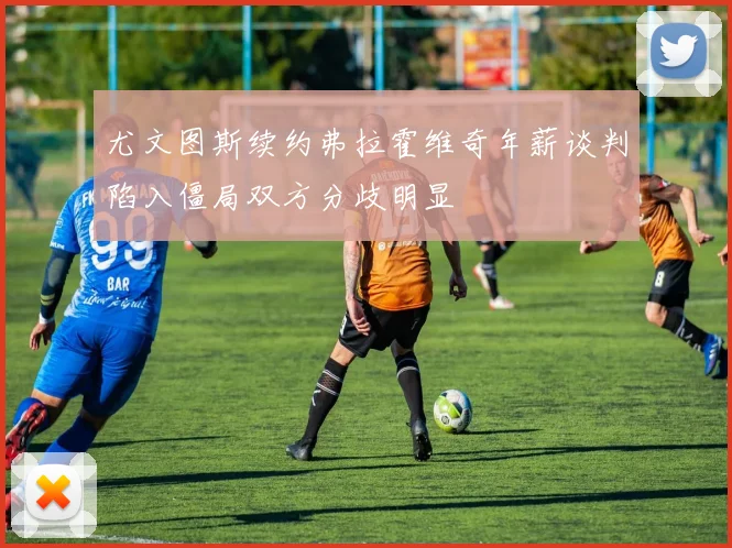尤文图斯续约弗拉霍维奇年薪谈判陷入僵局双方分歧明显