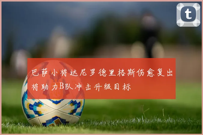 巴萨小将达尼罗德里格斯伤愈复出将助力B队冲击升级目标