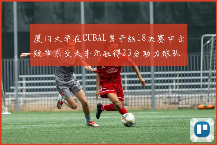 厦门大学在CUBAL男子组18决赛中击败华东交大李元独得23分助力球队晋级