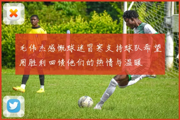 毛伟杰感慨球迷冒寒支持球队希望用胜利回馈他们的热情与温暖