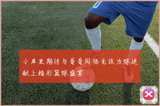 小库里期待与哥哥同场竞技为球迷献上精彩篮球盛宴