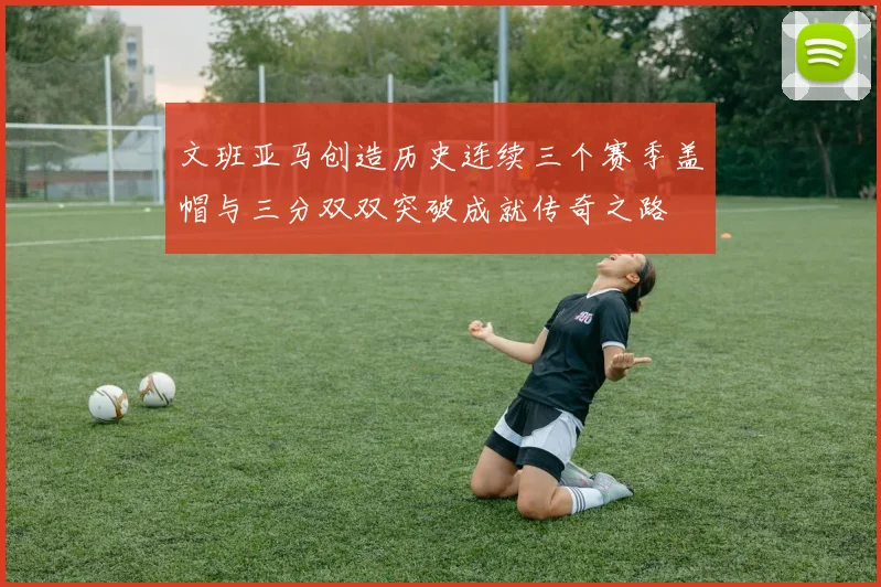 文班亚马创造历史连续三个赛季盖帽与三分双双突破成就传奇之路