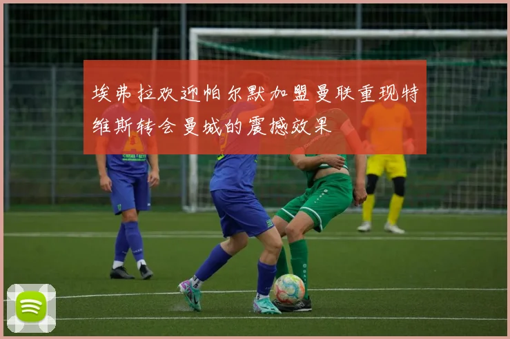 埃弗拉欢迎帕尔默加盟曼联重现特维斯转会曼城的震撼效果